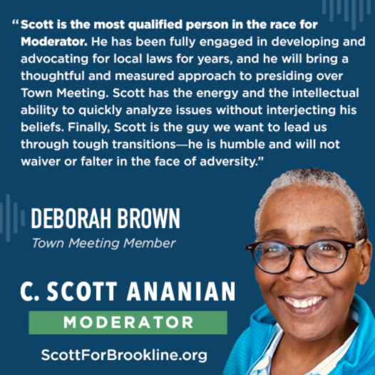 Scott is the most qualified person in the race for Moderator. He has been fully engaged in developing and advocating for local laws for years, and he will bring a thoughtful and measured approach to presiding over Town Meeting. Scott has the energy and the intellectual ability to quickly analyze issues without interjecting his beliefs. Finally, Scott is the guy we want to lead us through tough transitions--he is humble and will not waiver or falter in the face of adversity.