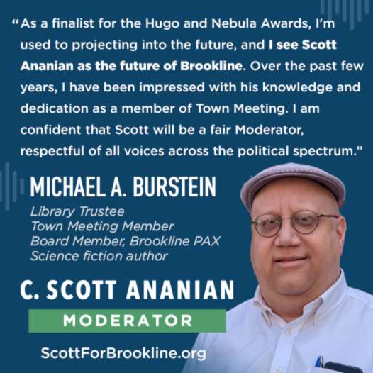 As a finalist for the Hugo and Nebula Awards, I'm used to projecting into the future, and I see Scott Ananian as the future of Brookline. Over the past few years, I have been impressed with his knowledge and dedication as a member of Town Meeting. I am confident that Scott will be a fair Moderator, respectful of all voices across the political spectrum.