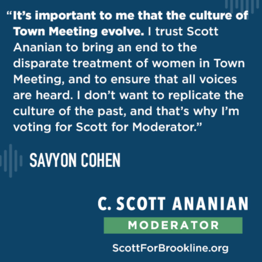 It’s important to me that the culture of Town Meeting evolve. I trust Scott Ananian to bring an end to the disparate treatment of women in Town Meeting, and to ensure that all voices are heard. I don’t want to replicate the culture of the past, and that’s why I’m voting for Scott for Moderator.