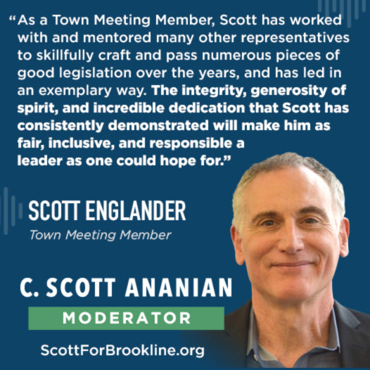 As a Town Meeting Member, Scott has worked with and mentored many other representatives to skillfully craft and pass numerous pieces of good legislation over the years, and has led in an exemplary way. The integrity, generosity of spirit, and incredible dedication that Scott has consistently demonstrated will make him as fair, inclusive, and responsible a leader as one could hope for.