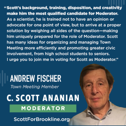 Scott's background, training, disposition, and creativity make him the most qualified candidate for Moderator. As a scientist, he is trained not to have an opinion or advocate for one point of view, but to arrive at a proper solution by weighing all sides of the question--making him uniquely prepared for the role of Moderator. Scott has many ideas for organizing and managing Town Meeting more efficiently and promoting greater civic involvement, from high school students to seniors. I urge you to join me in voting for Scott as Moderator.