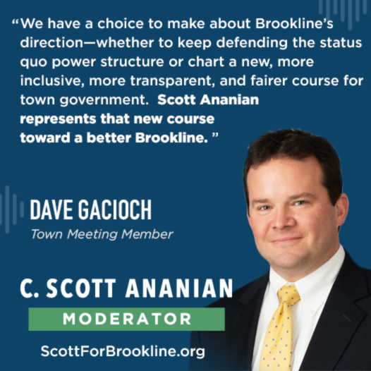 We have a choice to make about Brookline’s direction—whether to keep defending the status quo power structure or chart a new, more inclusive, more transparent, and fairer course for town government.  Scott Ananian represents that new course toward a better Brookline. Please join me in voting for Scott for Brookline Moderator on May 4th