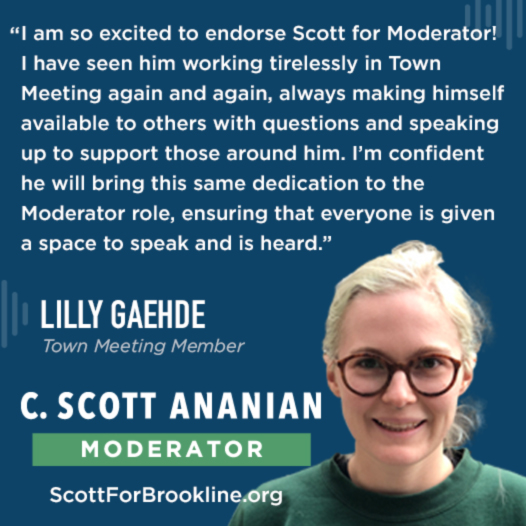 I am so excited to endorse Scott for Moderator! I have seen him in Town Meeting again and again work tirelessly to uplift every voice by always making himself available to others with questions and always speaking up to support those around him. I’m confident he will bring this same dedication to the Moderator role, ensuring that everyone is given a space to speak and and everyone is heard.