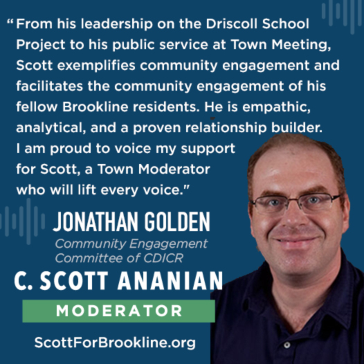 From his leadership on the Driscoll School Project to his public service at Town Meeting, Scott exemplifies community engagement and facilitates the community engagement of his fellow Brookline residents. He is empathic, analytical, and a proven relationship builder. I am proud to voice my support for Scott, a Town Moderator who will lift every voice.