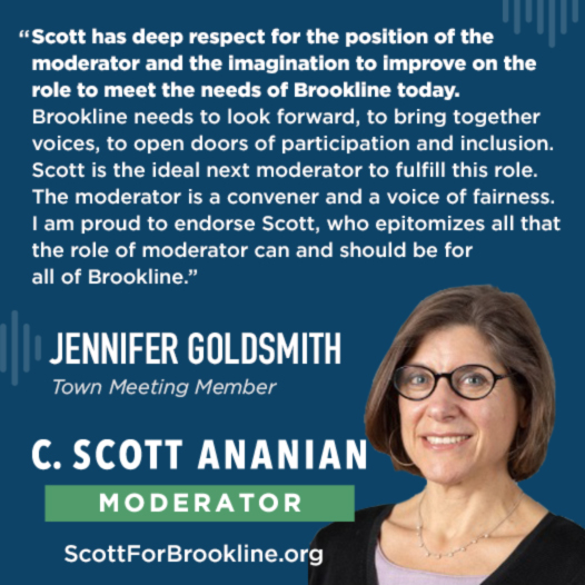 Scott has deep respect for the position of the moderator and the imagination to improve on the role to meet the needs of Brookline today. Brookline needs to look forward, to bring together voices, to open doors of participation and inclusion. Scott is the ideal next moderator to fulfill this role. The moderator is a convener and a voice of fairness and I am proud to endorse Scott who epitomizes all that the role of moderator can and should be for all of Brookline.