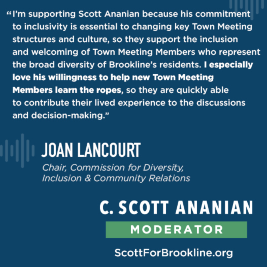 I’m supporting Scott Ananian because his commitment to inclusivity is essential to changing key Town Meeting structures and culture, so they support the inclusion and welcoming of Town Meeting Members who represent the broad diversity of Brookline’s residents. I especially love his willingness to help new Town Meeting Members learn the ropes, so they are quickly able to contribute their lived experience to the discussions and decision-making.