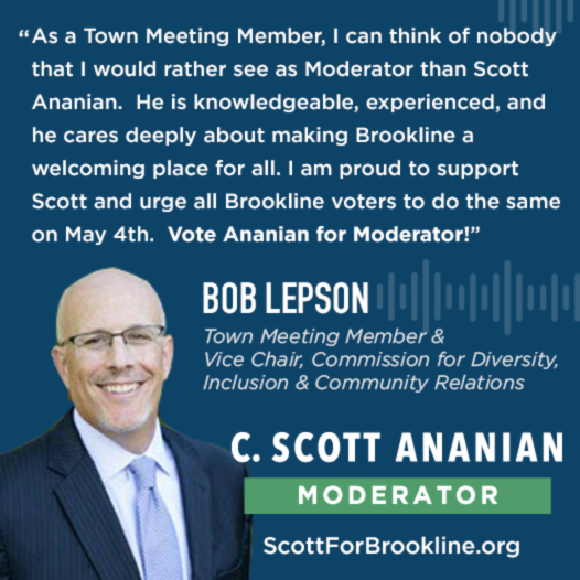 As a Town Meeting Member, I can think of nobody that I would rather see as Moderator than Scott Ananian.  He is knowledgeable, experienced, and cares deeply about making Brookline a welcoming place for all.  I am proud to support Scott and urge all Brookline voters to do the same on May 4th.  Vote Ananian for moderator!