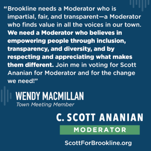 Brookline needs a Moderator who is impartial, fair, and transparent--a Moderator who finds value in all the voices in our town. We need a Moderator who believes in empowering people through inclusion, transparency, and diversity, and by respecting and appreciating what makes them different. Join me in voting for Scott Ananian for Moderator and for the change we need!