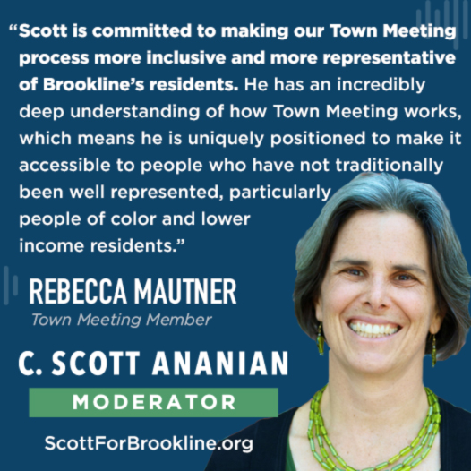Scott is committed to making our Town Meeting process more inclusive and more representative of Brookline’s residents.  He has an incredibly deep understanding of how Town Meeting works, which means he is uniquely positioned to make it accessible to people who have not traditionally been well represented, particularly people of color and lower income residents.