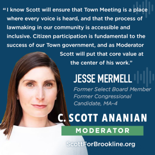 I know Scott will ensure that Town Meeting is a place where every voice is heard, and that the process of lawmaking in our community is accessible and inclusive. Citizen participation is fundamental to the success of our Town government, and as Moderator Scott will put that core value at the center of his work.
