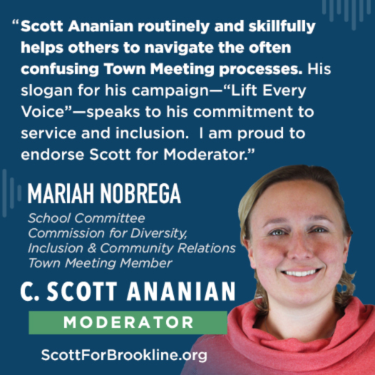 Scott Ananian routinely and skillfully helps others to navigate the often confusing Town Meeting processes. His slogan for his campaign--'Lift Every Voice'--speaks to his commitment to service and inclusion.  I am proud to endorse Scott for Moderator.