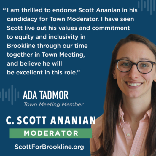 I am thrilled to endorse Scott Ananian in his candidacy for Town Moderator. I have seen Scott live out his values and commitment to equity and inclusivity in Brookline through our time together in Town Meeting, and believe he will be excellent in this role.
