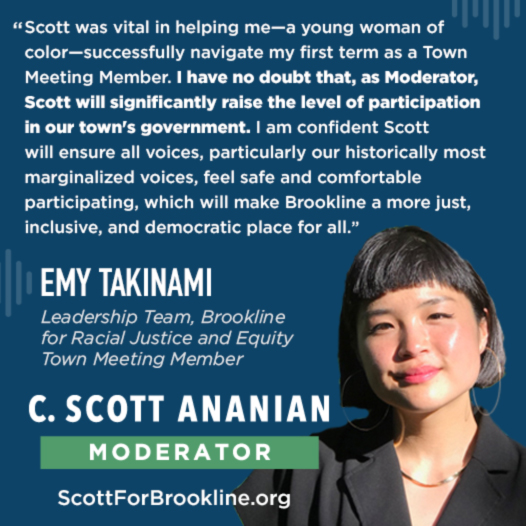 Scott's was vital in helping me - a young woman of color - successfully navigate my first tem as a Town Meeting Member. I have no doubt that, as Moderator, Scott will signifiantly raise the level of participation in our town's government. I am confident Scott will ensure all voices, particularly our historically most marginalized voices, feel safe and comfortable particpating, which will make Brookline a more just, inclusive, and democratic place for all.
