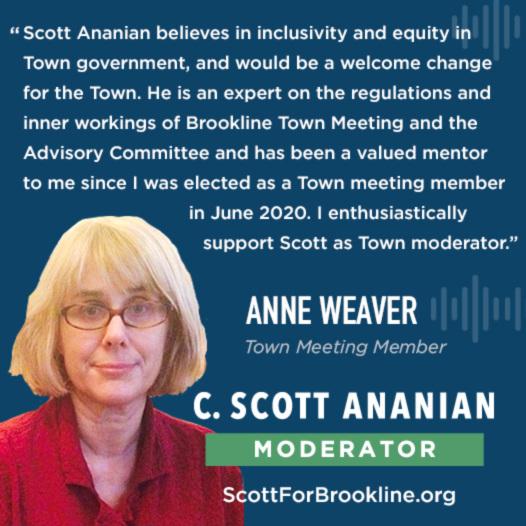 Scott Ananian believes in inclusivity and equity in Town government, and would be a welcome change for the Town. He is an expert on the regulations and inner workings of Brookline Town Meeting and the Advisory Committee and has been a valued mentor to me since I was elected as a Town meeting member in June 2020. I enthusiastically support Scott as Town moderator.